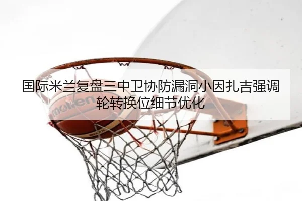 国际米兰复盘三中卫协防漏洞小因扎吉强调轮转换位细节优化